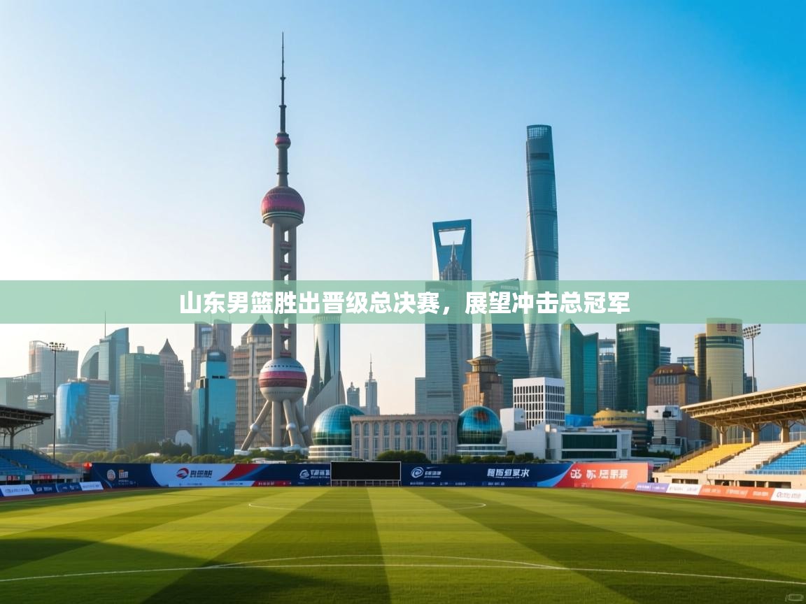 开云体育注册app-山东男篮胜出晋级总决赛，展望冲击总冠军